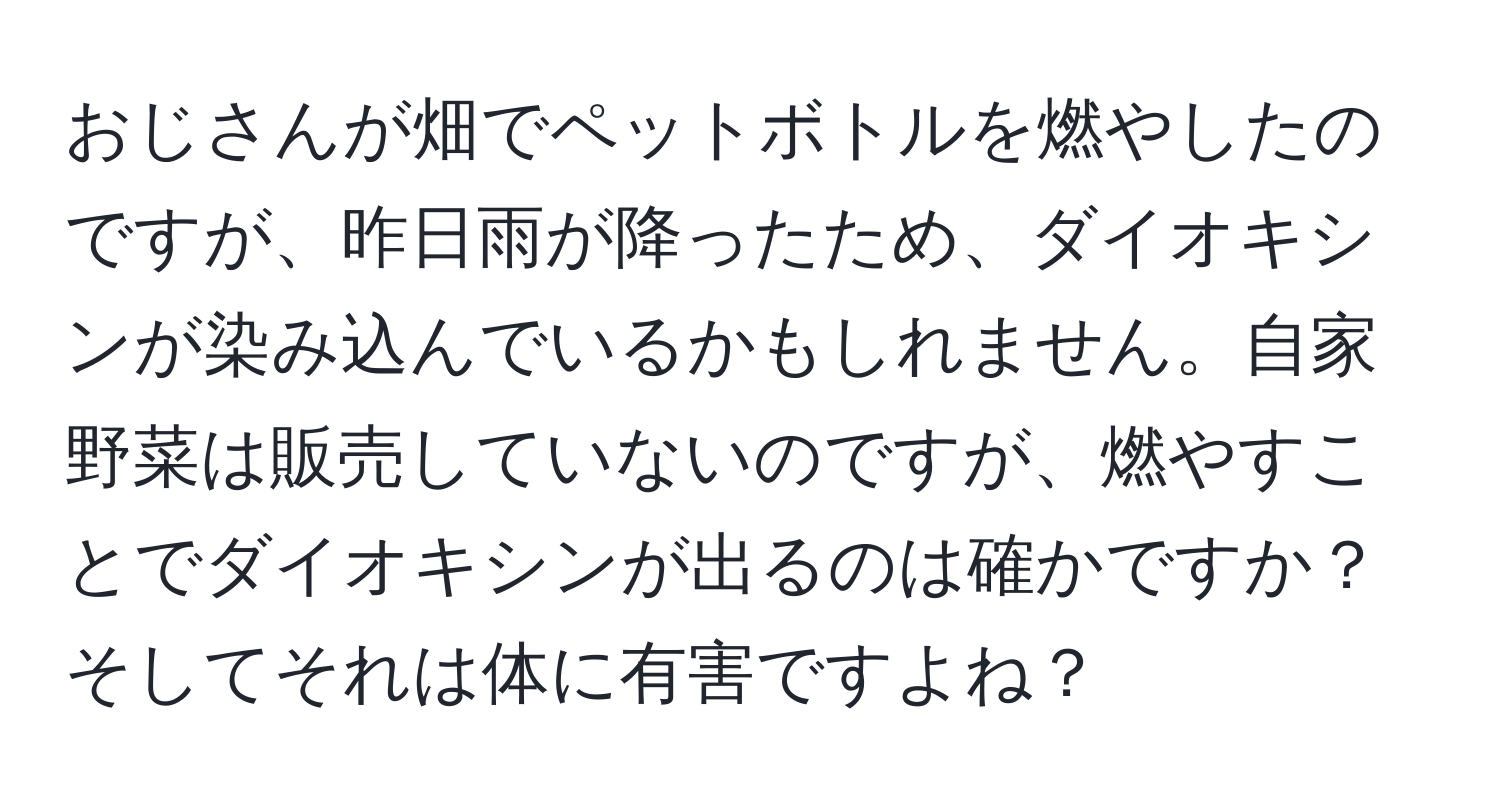 おじさんが畑でペットボトルを燃やしたのですが、昨日雨が降ったため、ダイオキシンが染み込んでいるかもしれません。自家野菜は販売していないのですが、燃やすことでダイオキシンが出るのは確かですか？そしてそれは体に有害ですよね？