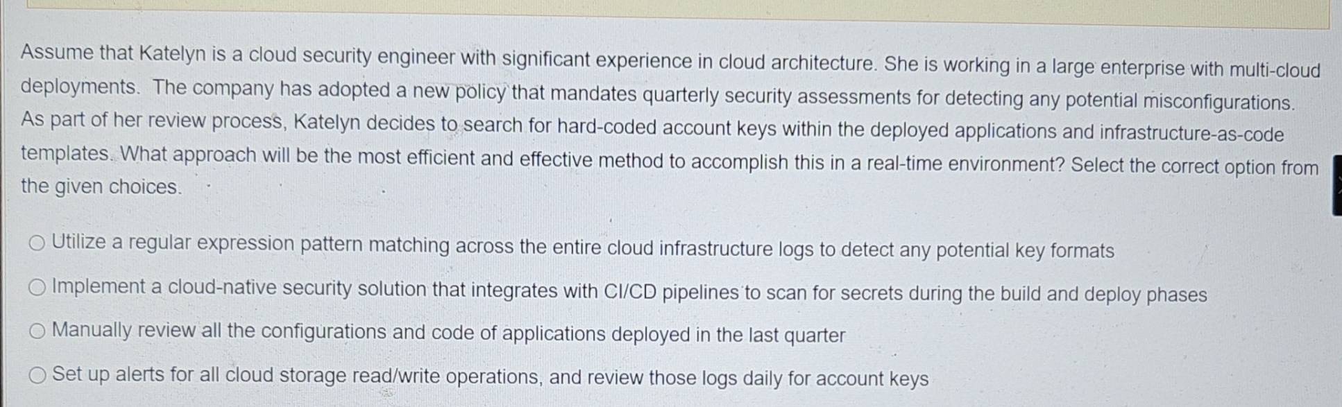 Assume that Katelyn is a cloud security engineer with significant experience in cloud architecture. She is working in a large enterprise with multi-cloud
deployments. The company has adopted a new policy that mandates quarterly security assessments for detecting any potential misconfigurations.
As part of her review process, Katelyn decides to search for hard-coded account keys within the deployed applications and infrastructure-as-code
templates. What approach will be the most efficient and effective method to accomplish this in a real-time environment? Select the correct option from
the given choices.
Utilize a regular expression pattern matching across the entire cloud infrastructure logs to detect any potential key formats
Implement a cloud-native security solution that integrates with CI/CD pipelines to scan for secrets during the build and deploy phases
Manually review all the configurations and code of applications deployed in the last quarter
Set up alerts for all cloud storage read/write operations, and review those logs daily for account keys