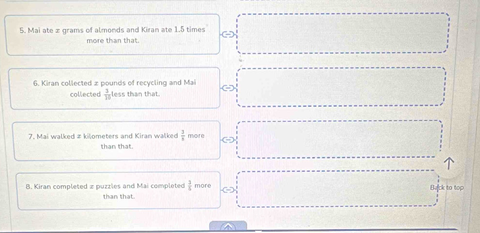 Mai ate x grams of almonds and Kiran ate 1.5 times □
more than that. 
6. Kiran collected x pounds of recycling and Mai □ 
collected  3/10  less than that. 
7. Mai walked æ kilometers and Kiran walked  3/8  more 
than that. 
8. Kiran completed x puzzles and Mai completed  3/5  more Back to top 
than that.