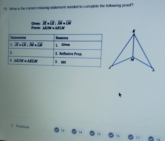 What is the correct missing statement needed to complete the following proof?
Given: overline JK=overline LK;overline JM=overline LM
Prove: △ KJM=△ KLM
《 Previous 13 14 15 16
17 18