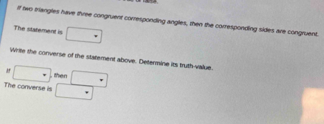 If two triangles have three congruent corresponding angles, then the corresponding sides are congruent. 
The statement is □ 
Write the converse of the statement above. Determine its truth-value. 
If □ , then _  
The converse is _ 