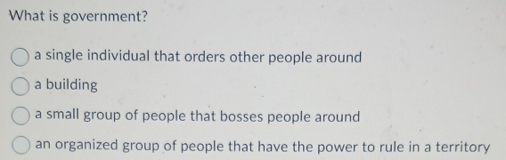 What is government?
a single individual that orders other people around
a building
a small group of people that bosses people around
an organized group of people that have the power to rule in a territory