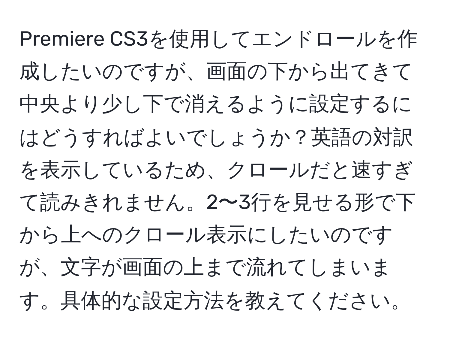 Premiere CS3を使用してエンドロールを作成したいのですが、画面の下から出てきて中央より少し下で消えるように設定するにはどうすればよいでしょうか？英語の対訳を表示しているため、クロールだと速すぎて読みきれません。2〜3行を見せる形で下から上へのクロール表示にしたいのですが、文字が画面の上まで流れてしまいます。具体的な設定方法を教えてください。