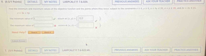 DETAILS MY NOTES LARPCALC11 7.6.020. PREVIOUS ANSWERS ASK YOUR TEACHER PRACTICE ANOTHER 
Find the minimum and maximum values of the objective function and the points where they occur,' subject to the constraints x≥ 0, y≥ 0, x+4y≤ 20, x+y≤ 20 , and 2x+2y≤ 21.
z=3x+6y
The minimum value of □  50° eccurs at (x,y)=(0,0) _ ]. 
The maxumum value st □ x occurs at (x,y)=(□ *
Need Halp? Read I Wertch I 
Subesd Amones 
7. [1/1 Points] DETAILS MY NOTES LARPCALC11 7.6.022.MI. PREVIOUS ANSWERS ASK YOUR TEACHER PRACTICE ANOTHER