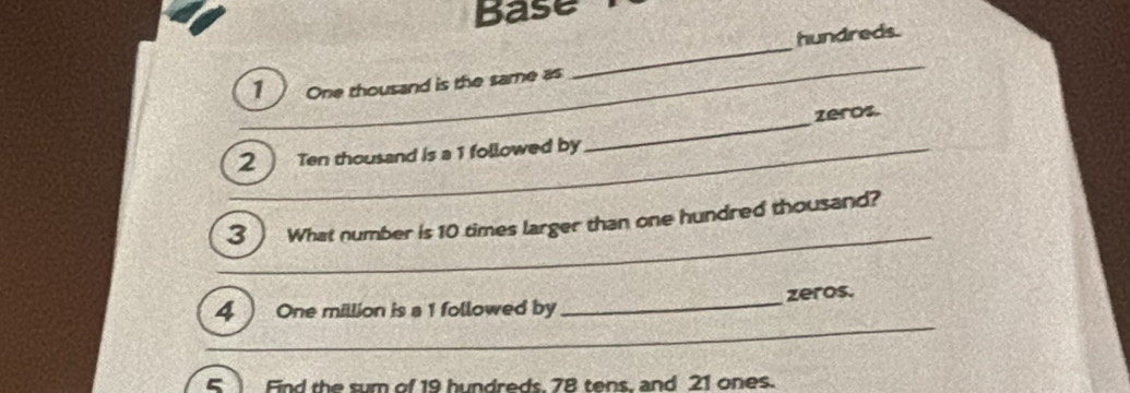 Base 
hundreds. 
1 One thousand is the same as 
_ 
_ 
_zeros. 
2 Ten thousand is a 1 followed by_ 
3  What number is 10 times larger than one hundred thousand? 
_ 
4 One million is a 1 followed by_ zeros. 
5 Find the sum of 19 hundreds 78 tens, and 21 ones.