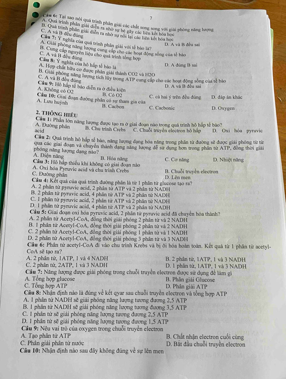 Tại sao nói quá trình phân giải các chất song song với giải phông năng lượng
A. Quá trình phân giải diễn ra nhờ sự bè gãy các liên kết hóa học
B. Quá trình phân giải diễn ra nhờ sự nổi lại các liên kết hóa học
C. A và B đều đúng
Câu 7: Ý nghĩa của quá trình phân giải với tế bào là?
D. A và B đều sai
A. Giải phóng năng lượng cung cấp cho các hoạt động sống của tế bào
B. Cung cấp nguyên liệu cho quá trình tổng hợp
C. A và B đều đúng
Câu 8: Ý nghĩa của hô hấp tế bào là
D. A đúng B sai
A. Hợp chất hữu cơ được phân giải thành CO2 và H2O
B. Giải phóng năng lượng tích lũy trong ATP cung cấp cho các hoạt động sống của tế bảo
C. A và B đều đúng
Câu 9: Hô hấp tế bảo diễn ra ở điều kiện
D. A và B đều sai
A. Không có Ö2  Câu 10: Giai đoạn đường phân có sự tham gia của
B. Có O2 C. cả hai ý trên đều đúng D. đáp án khác
A. Lưu huỳnh B. Cacbon C. Cacbonic
D. Oxygen
2. tHÔNG HIÊu
Câu 1: Phần lớn năng lượng được tạo ra ở giai đoạn nào trọng quá trình hô hấp tế bào?
A. Đường phân B. Chu trình Crebs
acid C. Chuỗi truyền electron hô hấp D. Oxi hóa pyruvic
Câu 2: Quá trình hô hấp tế bào, năng lượng dạng hóa năng trong phân tử đường sẽ được giải phóng từ từ
qua các giai đoạn và chuyển thành dạng năng lượng dễ sử dụng hơn trong phần tử ATP, đồng thời giải
phóng năng lượng dạng nào?
A. Điện năng B. Hóa năng C. Cơ năng D. Nhiệt năng
Câu 3: Hô hấp thiếu khí không có giai đoạn nào
A. Oxi hóa Pyruvic acid và chu trình Crebs B. Chuỗi truyền electron
C. Đường phân
D. Lên men
Câu 4: Kết quả của quá trình đường phân là từ 1 phân tử glucose tạo ra?
A. 2 phân tử pyruvic acid, 2 phân tử ATP và 2 phân tử NADH
B. 2 phân tử pyruvic acid, 4 phân tử ATP và 2 phân tử NADH
C. 1 phân tử pyruvic acid, 2 phân tử ATP và 2 phân tử NADH
D. 1 phân tử pyruvic acid, 4 phân tử ATP và 2 phân tử NADH
Câu 5: Giai đoạn oxi hóa pyruvic acid, 2 phân tử pyruvic acid đã chuyền hóa thành?
A. 2 phân tử Acetyl-CoA, đồng thời giải phóng 2 phân tử và 2 NADH
B. 1 phân tử Acetyl-CoA, đồng thời giải phóng 2 phân tử và 2 NADH
C. 2 phân tử Acetyl-CoA, đồng thời giải phóng 1 phân tử và 1 NADH
D. 2 phân tử Acetyl-CoA, đồng thời giải phóng 3 phân tử và 3 NADH
Câu 6: Phân tử acetyl-CoA đi vào chu trình Krebs và bị õi hóa hoàn toàn. Kết quả từ 1 phân tử acetyl-
CoA sẽ tạo ra?
A. 2 phân tử, 1ATP, 1 và 4 NADH B. 2 phân tử, 1ATP, 1 và 3 NADH
C. 2 phân tử, 2ATP, 1 và 3 NADH D. 1 phân tử, 1ATP, 1 và 3 NADH
Câu 7: Năng lượng được giải phóng trong chuỗi truyền electron được sử dụng đề làm gì
A. Tổng hợp glucose B. Phân giải Glucose
C. Tổng hợp ATP D. Phân giải ATP
Câu 8: Nhận định nào là đúng về kết qyar sau chuỗi truyền electron và tổng hợp ATP
A. 1 phân tử NADH sẽ giải phóng năng lượng tương đương 2,5 ATP
B. 1 phân tử NADH sẽ giải phóng năng lượng tương đương 3,5 ATP
C. 1 phân tử sẽ giải phóng năng lượng tương đương 2,5 ATP
D. 1 phân tử sẽ giải phóng năng lượng tương đương 1,5 ATP
Câu 9: Nêu vai trò của oxygen trong chuỗi truyền electron
A. Tạo phân tử ATP B. Chất nhận electron cuối cùng
C. Phân giải phân tử nước D. Bắt đầu chuỗi truyền electron
Câu 10: Nhận định nào sau đây không đúng về sự lên men