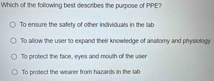 Which of the following best describes the purpose of PPE?
To ensure the safety of other individuals in the lab
To allow the user to expand their knowledge of anatomy and physiology
To protect the face, eyes and mouth of the user
To protect the wearer from hazards in the lab