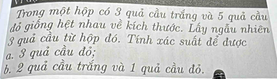 Trong một hộp có 3 quả cầu trắng và 5 quả cầu 
đỏ giống hệt nhau về kích thước. Lấy ngẫu nhiên
3 quả cầu từ hộp đó. Tính xác suất để được 
a. 3 quả cầu đỏ; 
b. 2 quả cầu trắng và 1 quả cầu đỏ.