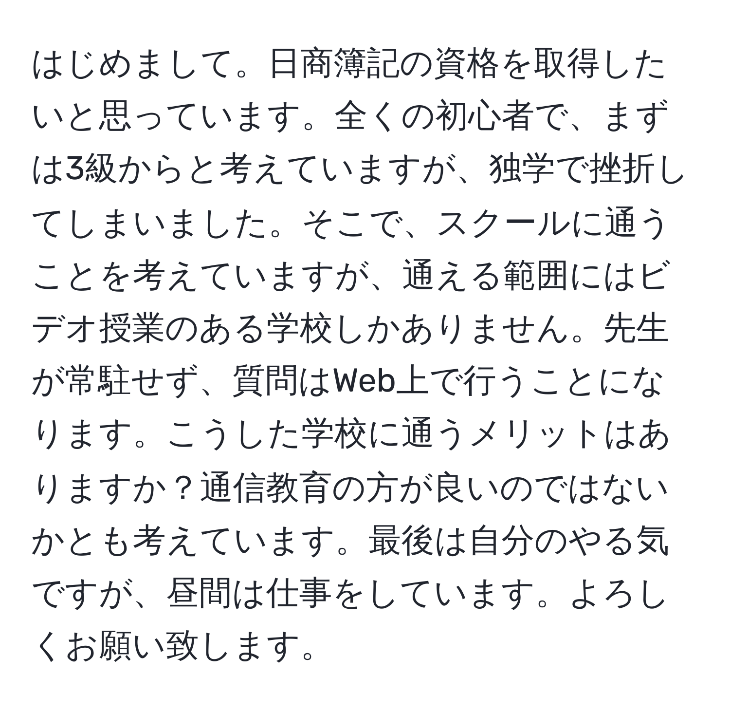 はじめまして。日商簿記の資格を取得したいと思っています。全くの初心者で、まずは3級からと考えていますが、独学で挫折してしまいました。そこで、スクールに通うことを考えていますが、通える範囲にはビデオ授業のある学校しかありません。先生が常駐せず、質問はWeb上で行うことになります。こうした学校に通うメリットはありますか？通信教育の方が良いのではないかとも考えています。最後は自分のやる気ですが、昼間は仕事をしています。よろしくお願い致します。