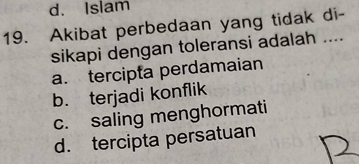 d. Islam
19. Akibat perbedaan yang tidak di-
sikapi dengan toleransi adalah ....
a. tercipta perdamaian
b. terjadi konflik
c. saling menghormati
d. tercipta persatuan