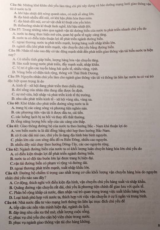 Những khó khăn chủ yếu làm tăng chỉ phí xây dựng và bảo dưỡng mạng lưới giao thông vận
tài ở nước ta là
A. khí hậu nhiệt đới nóng quanh năm, có một số sông lớn.
B. địa hình nhiều đồi núi, có khí hậu phân hóa theo mùa.
C. địa hình đồi núi, cơ sở vật chất kĩ thuật còn yếu kém.
D. thiếucông nhân kĩ thuật lành nghề, khí hậu nhiệt đới.
Câu 57: Trong những năm qua ngành vận tải đường biển của nước ta phát triển nhanh chủ yếu đo
A. nước ta đang thực hiện mở cửa, quan hệ quốc tế ngày càng tăng.
B. nước ta có điều kiện thuận lợi để phát triển ngành đường biển.
C. ngoại thương nước ta phát triển mạnh, lượng hàng xuất nhập khẩu lớn.
D. ngành dầu khí phát triển mạnh, vận chuyển chủ yếu bằng đường biển.
Cầu 58: Nhân tố nảo sau dây có tác động mạnh nhát đên phát triển giao thông vận tải biển nước ta hiện
nay?
A. Cỏ nhiều tỉnh giáp biển, lượng hàng hóa vận chuyển tăng.
B. Sản xuất trong nước phát triển, đầy mạnh xuất, nhập khẩu.
C. Vị trí ở gần các tuyến hàng hải quốc tế, nhiều vũng, vịnh.
D. Vùng biển có diện tích rộng, thông với Thái Bình Dương.
Cầu 59: Nguyên nhân chủ yểu làm cho ngành giao thông vận tải và thông tin liên lạc nước ta có vai trò
đặc biệt quan trọng là do
A. kinh tế - xã hội đang phát triển theo chiều rộng.
B. đời sống của nhân dân đang dần được ổn định.
C. sự mở cửa, hội nhập và phát triển kinh tế thị trường.
D. nhu cầu phát triển kinh tế - xã hội vùng sâu, vùng xa.
Câu 60: Khó khăn cho phát triển đường sông nước ta là
A. trang bị các cảng sông và phương tiện nghèo nàn.
B. các phương tiện vận tải ít được đầu tư, cải tiến.
C. các luồng lạch bị sa bổi và thay đổi thất thường.
D. tổng năng lượng bốc xếp của các cảng còn thấp.
Câu 61: Giao thông đường bộ của nước ta theo hướng Bắc - Nam khả thuận lợi do
A. ven biển nước ta là dải đồng bằng nhỏ hẹp theo hướng Bắc-Nam.
B. có ít các dài núi cao, chủ yếu là dạng địa hình bán bình nguyên.
C. phần lớn các con sông đều đồ ra Biển Đông, nhiều cao nguyên.
D. nhiều dãy núi chạy theo hướng Đông-Tây, các cao nguyên rộng.
Câu 62: Ngành đường biển của nước ta có khổi lượng luân chuyển hàng hóa lớn chủ yếu do
A. có điều kiện thuận lợi để phát triển ngành đường biển.
B. nước ta có đội tàu buôn lớn lại được trang bị hiện đại.
C.vận tải đường biển có phạm vi rộng và đường dài.
D. ngoại thương phát triển mạnh, xuất nhập khẩu lớn.
Câu 63: Đường bộ chiếm tỉ trọng cao nhất trong cơ cấu khối lượng vận chuyển hàng hóa do nguyên
nhân chủ yếu nào sau đây?
A. Cơ động, thích nghi với điều kiện địa hình, vận chuyển chủ yếu hàng xuất và nhập khẩu,
B. Quãng đường vận chuyển rất dài, chủ yếu là phương tiện chính để giao lưu với quốc tế.
C. Phân bố rộng khắp cả nước, đảm nhận vai trò quan trọng trong việc xuất khẩu hàng hóa.
D. Loại hình phù hợp với nước ta, thích hợp với việc vận chuyển ở cự li ngắn và trung bình.
Câu 64: Nhà nước đầu tư vào mạng lưới thông tin liên lạc mục đích chủ yếu đề
A. tiếp cận các nền văn minh hiện đại, ngành du lịch.
B. đáp ứng nhu cầu xu thế mở, chất lượng cuộc sống.
C. phục vụ chủ yểu cho cán bộ viên chức trong nước.
D. phục vụ ngành giao thông vận tải cho hàng không.
8