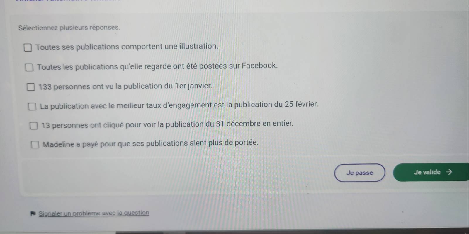 Sélectionnez plusieurs réponses. 
Toutes ses publications comportent une illustration. 
Toutes les publications qu'elle regarde ont été postées sur Facebook.
133 personnes ont vu la publication du 1er janvier. 
La publication avec le meilleur taux d’engagement est la publication du 25 février.
13 personnes ont cliqué pour voir la publication du 31 décembre en entier. 
Madeline a payé pour que ses publications aient plus de portée. 
Je passe Je valide 
Signaler un problème avec la question