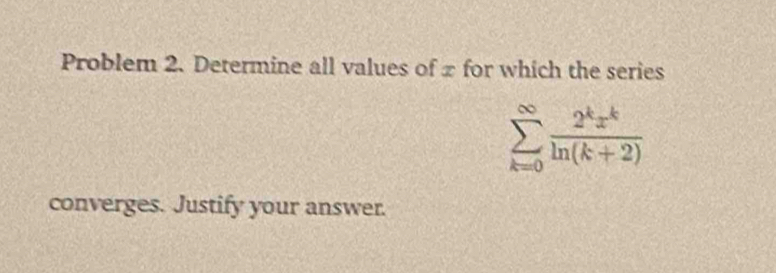 Problem 2. Determine all values of x for which the series
sumlimits _(k=0)^(∈fty) 2^kx^k/ln (k+2) 
converges. Justify your answer.