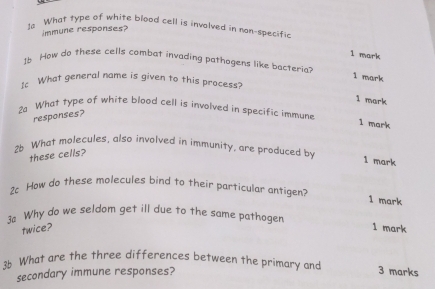 1a What type of white blood cell is involved in nan-specific 
immune responses? 
1 mark 
16 How do these cells combat invading pathogens like bacteria? 
1 mark 
I What general name is given to this process? 
1 mark 
2a What type of white blood cell is involved in specific immune 
responses? 
1 mark 
26 What molecules, also involved in immunity, are produced by 
these cells? 
1 mark 
2 How do these molecules bind to their particular antigen? 1 mark 
≌ Why do we seldom get ill due to the same pathogen 1 mark 
twice? 
3b What are the three differences between the primary and 3 marks 
secondary immune responses?