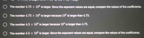 The number 4.75* 10^8 is larger. Since the exponent values are equal, compare the values of the coefficients.
The number 4.75* 10^8 is larger because 10^3 is larger than 4.75.
The number 4.5* 10^3 is larger because 10^8 is larger than 4.75.
The number 4.5* 10^3 is larger. Since the exponent values are equal, compare the values of the coefficients.