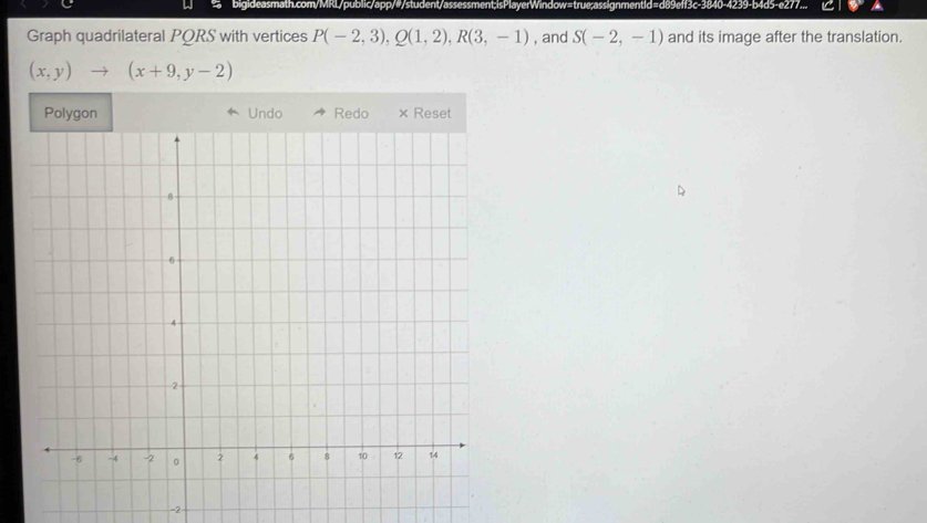 bigideasmath.com/MRL/public/app/#/student/assessment;isPlayerWindow=true;assignmentid=d89eff3c-3840-4239-b4d5-e277... 
Graph quadrilateral PORS with vertices P(-2,3), Q(1,2), R(3,-1) , and S(-2,-1) and its image after the translation.
(x,y)to (x+9,y-2)
on Undo Redo × Reset 
-2