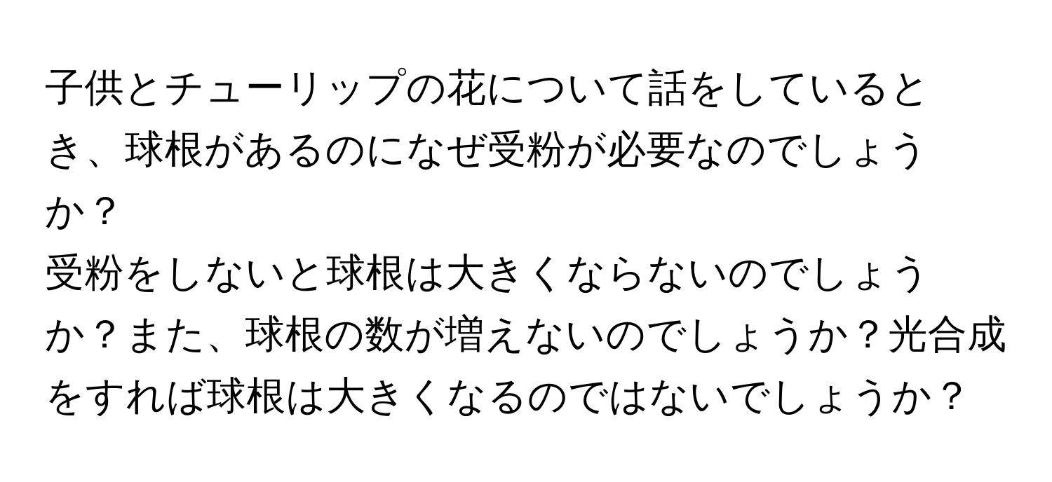 子供とチューリップの花について話をしているとき、球根があるのになぜ受粉が必要なのでしょうか？  
受粉をしないと球根は大きくならないのでしょうか？また、球根の数が増えないのでしょうか？光合成をすれば球根は大きくなるのではないでしょうか？