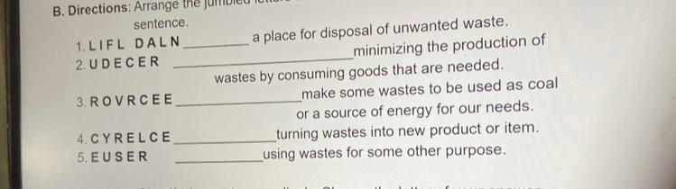 Directions: Arrange the jumbled 
sentence. 
1. L I F L D A L N a place for disposal of unwanted waste. 
2. U D E C E R __minimizing the production of 
wastes by consuming goods that are needed. 
3.R O VR C EE _make some wastes to be used as coal 
or a source of energy for our needs. 
4. C Y R E L C E _turning wastes into new product or item. 
5. E U S E R _using wastes for some other purpose.