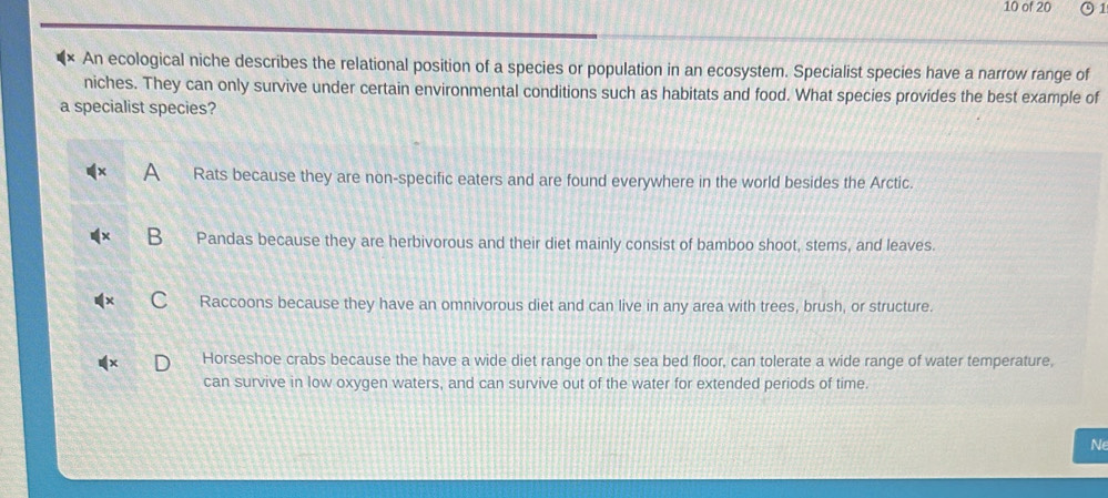 of 20 1
An ecological niche describes the relational position of a species or population in an ecosystem. Specialist species have a narrow range of
niches. They can only survive under certain environmental conditions such as habitats and food. What species provides the best example of
a specialist species?
Rats because they are non-specific eaters and are found everywhere in the world besides the Arctic.
Pandas because they are herbivorous and their diet mainly consist of bamboo shoot, stems, and leaves.
Raccoons because they have an omnivorous diet and can live in any area with trees, brush, or structure.
Horseshoe crabs because the have a wide diet range on the sea bed floor, can tolerate a wide range of water temperature,
can survive in low oxygen waters, and can survive out of the water for extended periods of time.
Ne