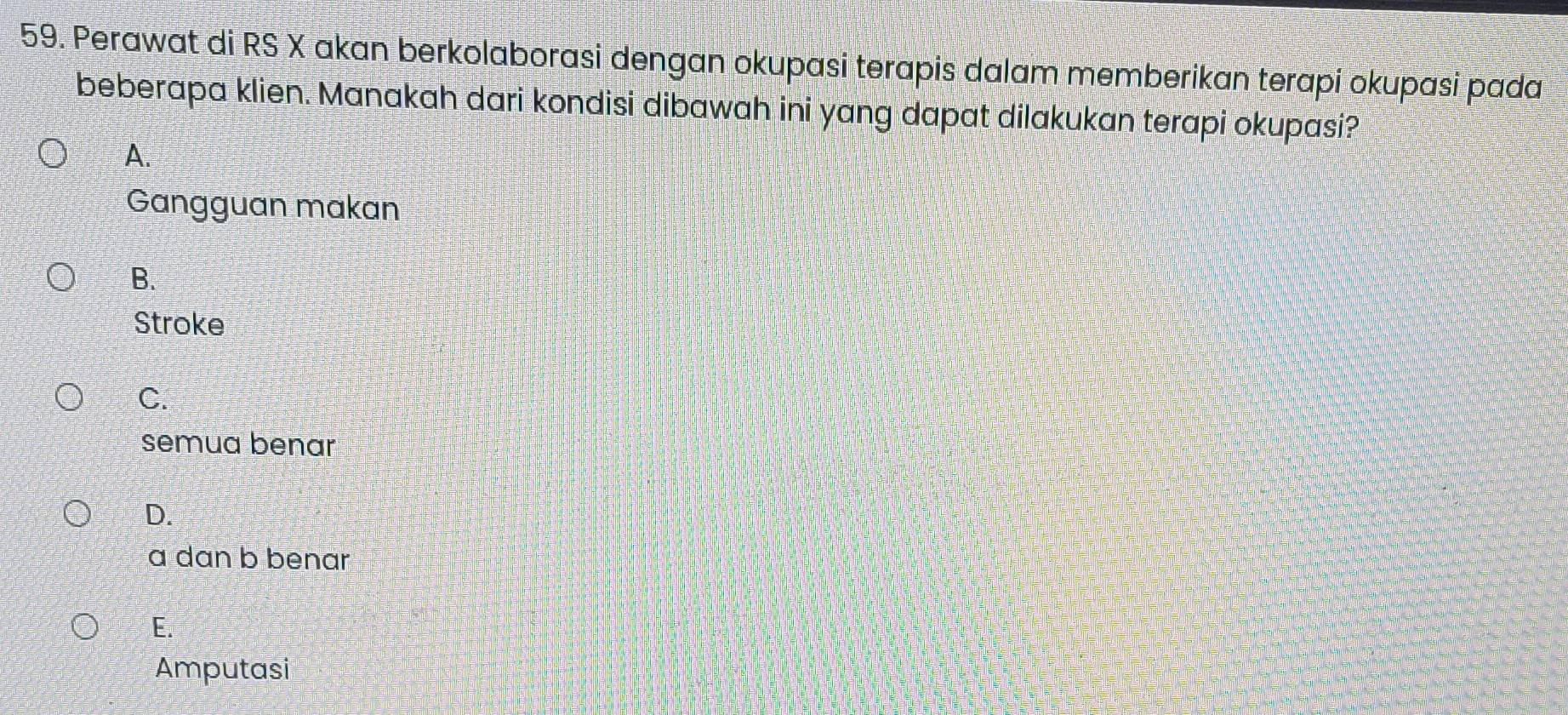 Perawat di RS X akan berkolaborasi dengan okupasi terapis dalam memberikan terapi okupasi pada
beberapa klien. Manakah dari kondisi dibawah ini yang dapat dilakukan terapi okupasi?
A.
Gangguan makan
B.
Stroke
C.
semua benar
D.
a dan b benar
E.
Amputasi