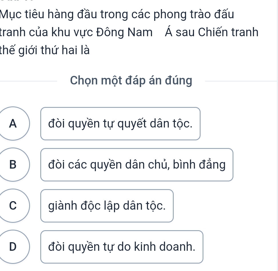 Mục tiêu hàng đầu trong các phong trào đấu
tranh của khu vực Đông Nam Á sau Chiến tranh
thế giới thứ hai là
Chọn một đáp án đúng
A đòi quyền tự quyết dân tộc.
B đòi các quyền dân chủ, bình đẳng
C giành độc lập dân tộc.
D đòi quyền tự do kinh doanh.