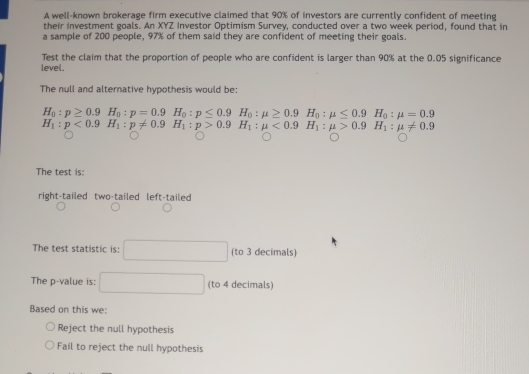 A well-known brokerage firm executive claimed that 90% of investors are currently confident of meeting
their investment goals. An XYZ Investor Optimism Survey, conducted over a two week period, found that in
a sample of 200 people, 97% of them said they are confident of meeting their goals.
Test the claim that the proportion of people who are confident is larger than 90% at the 0.05 significance
level.
The null and alternative hypothesis would be:
H_0:p≥ 0.9H_0:p=0.9H_0:p≤ 0.9H_0:mu ≥ 0.9H_0:mu ≤ 0.9H_0:mu =0.9
H_1:p<0.9H_1:p!= 0.9H_1:p>0.9H_1:mu <0.9H_1:mu >0.9H_1:mu != 0.9
The test is:
right-tailed two-tailed left-tailed
The test statistic is: (to 3 decimals)
The p -value is: (to 4 decimals)
Based on this we:
Reject the null hypothesis
Fail to reject the null hypothesis