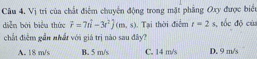 Vị trí của chất điểm chuyển động trong mặt phẳng Oxy được biểu
diễn bởi biểu thức vector r=7that i-3t^2hat j(m,s). Tại thời điểm t=2s , tốc độ của
chất điểm gần nhất với giá trị nào sau đây?
A. 18 m/s B. 5 m/s C. 14 m/s D. 9 m/s