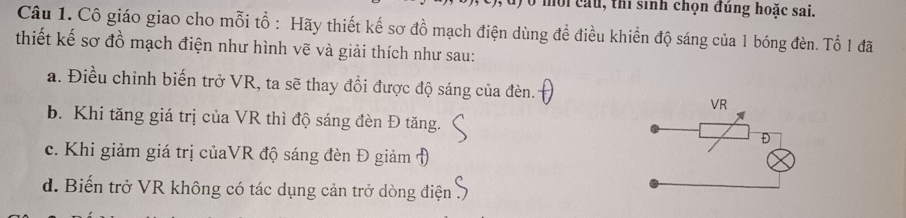 mội cầu, thi sinh chọn đúng hoặc sai.
Câu 1. Cô giáo giao cho mỗi tổ : Hãy thiết kế sơ đồ mạch điện dùng để điều khiền độ sáng của 1 bóng đèn. Tổ 1 đã
thiết kế sơ đồ mạch điện như hình vẽ và giải thích như sau:
a. Điều chỉnh biến trở VR, ta sẽ thay đổi được độ sáng của đèn.
b. Khi tăng giá trị của VR thì độ sáng đèn Đ tăng.
c. Khi giảm giá trị củaVR độ sáng đèn Đ giảm Đ
d. Biến trở VR không có tác dụng cản trở dòng điện