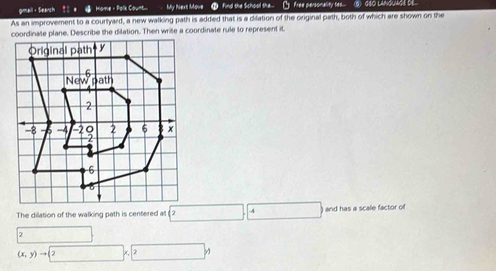 gmail - Search Home - Polk Count... My Next Move ● Find the School tha... Free personality tes... Q GEO LANGUAGE DE... 
As an improvement to a courtyard, a new walking path is added that is a dilation of the original path, both of which are shown on the 
coordinate plane. Describe the dilation. Then write a coordinate rule to represent it. 
The dilation of the walking path is centered at 2.□ .-4 □ and has a scale factor of
2 □
(x,y)to 2x, 2y