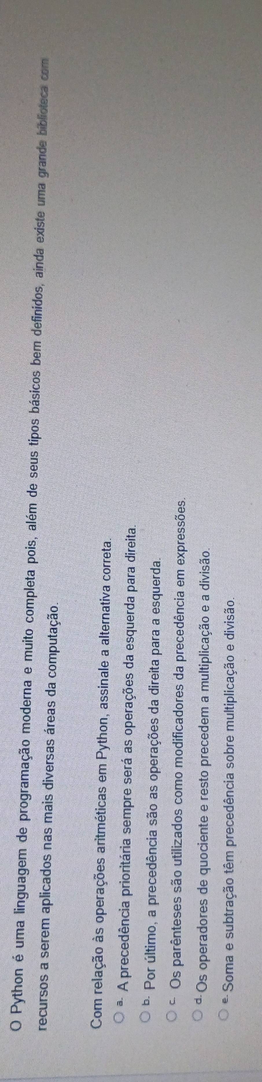 Python é uma linguagem de programação moderna e muito completa pois, além de seus tipos básicos bem definidos, ainda existe uma grande biblioteca com
recursos a serem aplicados nas mais diversas áreas da computação.
Com relação às operações aritméticas em Python, assinale a alternativa correta.
* A precedência prioritária sempre será as operações da esquerda para direita
* Por último, a precedência são as operações da direita para a esquerda.
C Os parênteses são utilizados como modificadores da precedência em expressões.
ª Os operadores de quociente e resto precedem a multiplicação e a divisão.
* Soma e subtração têm precedência sobre multiplicação e divisão.