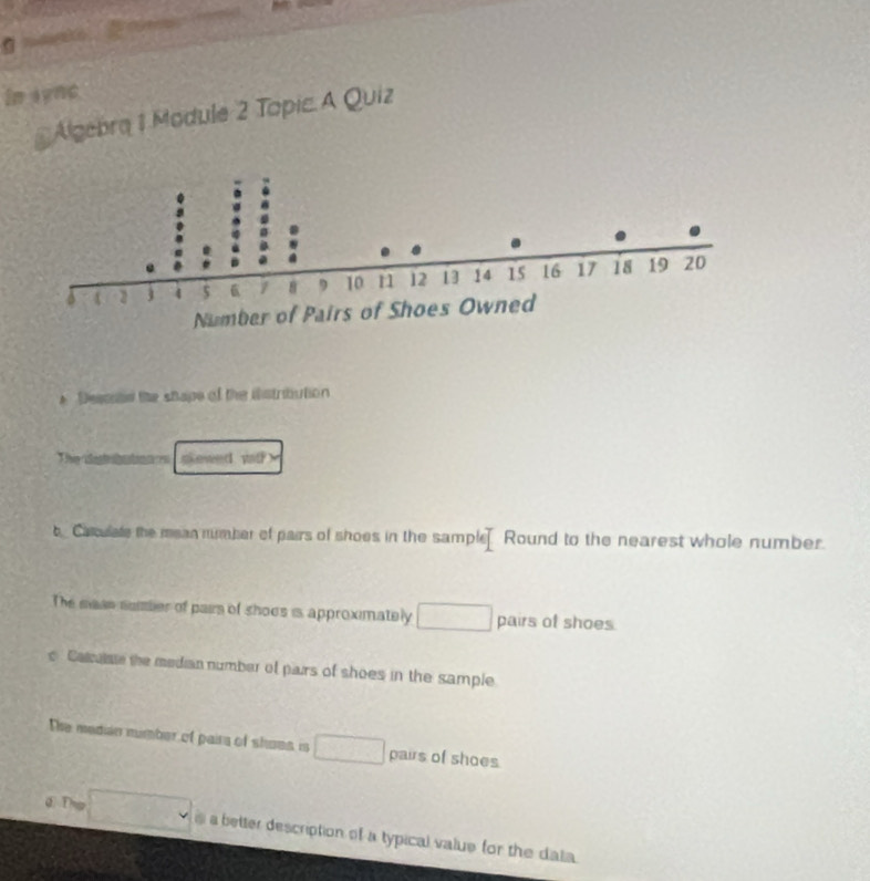 Frorold 

in sync 
* Algebra 1 Module 2 Topic. A Quiz 
* Descoad the shape of the iistribution 
The detibation s skewed vat? 
t Cacuale the mean number of pairs of shoes in the sample Round to the nearest whole number. 
The man somber of pairs of shoes is approximately □ pairs of shoes 
c Camuie the median number of pairs of shoes in the sample 
The median number of pairs of shoes is □ pairs of shoes. 
σ ① _  □ a better description of a typical value for the dala