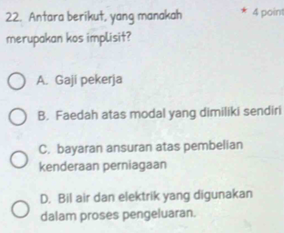 Antara berikut, yang manakah 4 point
merupakan kos implisit?
A. Gaji pekerja
B. Faedah atas modal yang dimiliki sendiri
C. bayaran ansuran atas pembelian
kenderaan perniagaan
D. Bil air dan elektrik yang digunakan
dalam proses pengeluaran.