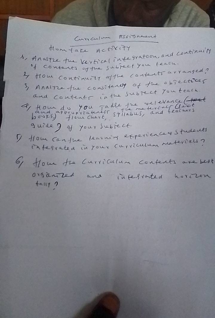 Currculum Assignment 
flomtace Activity 
A, Hnalfze the vertical integration, and continuing 
of contents of the subject you teach 
b fom continuitr ofthe contentsarranged? 
3, Analnze the consitency of the objectives 
and contents inthe subject you teach. 
flow do you jadie the xclevnel 
me tercalfllict 
guide 9 of your subject. 
I flow can the learning experienceo students 
infegrated in your curriculum materials? 
6 flow the Curriculum confents are best 
organized and ialegrated horczon 
tallr?