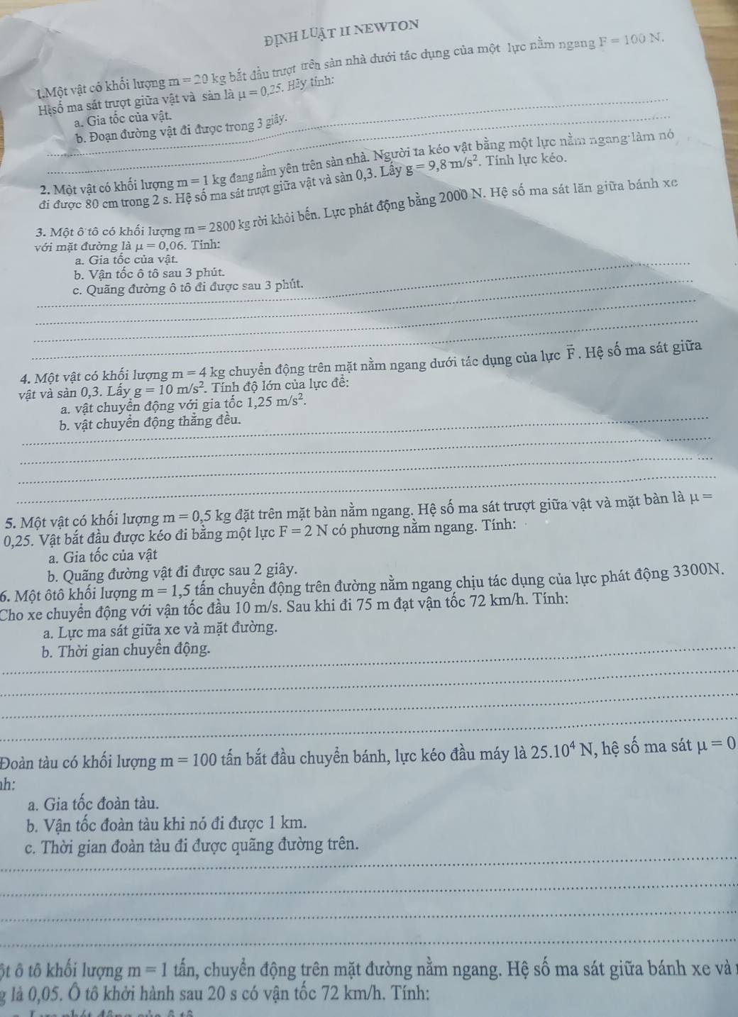 ĐỊNH LUẬT II NEWTON
1.Một vật có khối lượng m=20k kg bắt đầu trượt trên sản nhà đưới tác dụng của một lực nằm ngang F=100N.
Hệsố ma sát trựợt giữa vật và sản là mu =0,25 *. Hãy tính:_
_
_a. Gia tốc của vật.
b. Đoạn đường vật đi được trong 3 giây.
2. Một vật có khối lượng m=1 kg đang nằm yên trên sản nhà. Người ta kéo vật bằng một lực nằm ngang làm nó
đi được 80 cm trong 2 s. Hệ số ma sát trượt giữa vật và sản 0,3. Lấy g=9,8m/s^2. Tính lực kéo.
3. Một ô tô có khối lượng m=2800 kg rờởi khỏi bến. Lực phát động bằng 2000 N. Hệ số ma sát lãn giữa bánh xe
voi mặt đường lamu =0,06. Tinh:
_a. Gia tốc của vật.
_
b. Vận tốc ô tô sau 3 phút.
_
c. Quãng đường ô tô đi được sau 3 phút.
_
4. Một vật có khối lượng I n=4 kg chuyển động trên mặt nằm ngang dưới tác dụng của lực F . Hệ số ma sát giữa
vật và sản 0,3. Lấy g=10m/s^2 * Tính độ lớn của lực đề:
_
a. vật chuyển động với gia tốc 1,25m/s^2.
_
b. vật chuyển động thắng đều.
_
_
5. Một vật có khối lượng m=0,5k g đặt trên mặt bàn nằm ngang. Hệ số ma sát trượt giữa vật và mặt bàn là mu =
0,25. Vật bắt đầu được kéo đi bằng một lực F=2N có phương nằm ngang. Tính:
a. Gia tốc của vật
b. Quãng đường vật đi được sau 2 giây.
6. Một ôtô khối lượng m=1 ,5 tấn chuyển động trên đường nằm ngang chịu tác dụng của lực phát động 3300N.
Cho xe chuyển động với vận tốc đầu 10 m/s. Sau khi đi 75 m đạt vận tốc 72 km/h. Tính:
a. Lực ma sát giữa xe và mặt đường.
_b. Thời gian chuyền động.
_
_
_
Đoàn tàu có khối lượng m=100 tấn bắt đầu chuyền bánh, lực kéo đầu máy là 25.10^4N , hệ số ma sát mu =0
h:
a. Gia tốc đoàn tàu.
b. Vận tốc đoàn tàu khi nó đi được 1 km.
_
c. Thời gian đoàn tàu đi được quãng đường trên.
_
_
_
ột ô tô khối lượng m=1twidehat an , chuyển động trên mặt đường nằm ngang. Hệ số ma sát giữa bánh xe và 
g là 0,05. Ô tô khởi hành sau 20 s có vận tốc 72 km/h. Tính: