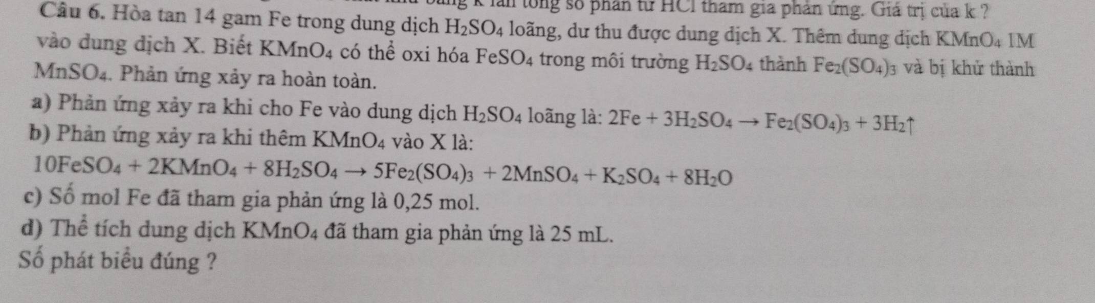 lan tổng số phân từ HCI tham gia phản ứng. Giá trị của k ? 
Câu 6. Hòa tan 14 gam Fe trong dung dịch H_2SO_4 loãng, dư thu được dung dịch X. Thêm dung dịch KI MnO_4 1M 
vào dung dịch X. Biết KMnO_4 có thể oxi hóa Fe SO_4 trong môi trường H_2SO_4 thành Fe_2(SO_4)_3 và bị khử thành 
MNSO4. Phản ứng xảy ra hoàn toàn. 
a) Phản ứng xảy ra khi cho Fe vào dung dịch H_2SO_4 loãng là: 2Fe+3H_2SO_4to Fe_2(SO_4)_3+3H_2uparrow
b) Phản ứng xảy ra khi thêm KMnO_4 vào X là:
10FeSO_4+2KMnO_4+8H_2SO_4to 5Fe_2(SO_4)_3+2MnSO_4+K_2SO_4+8H_2O
c) Số mol Fe đã tham gia phản ứng là 0,25 mol. 
d) Thể tích dung dịch KM nO_4 đã tham gia phản ứng là 25 mL. 
Số phát biểu đúng ?