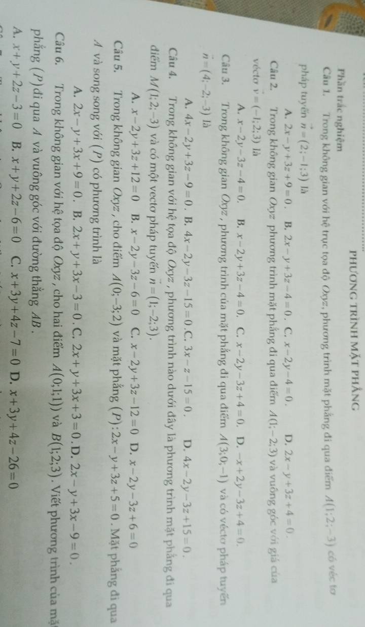 phương trình mặt phẳng
Phần trắc nghiệm
Câu 1. Trong không gian với hệ trục tọa độ Oxyz, phương trình mặt phẳng đi qua điểm A(1;2;-3) có véc tơ
pháp tuyến vector n=(2;-1;3) là
A. 2x-y+3z+9=0 B. 2x-y+3z-4=0. C. x-2y-4=0. D. 2x-y+3z+4=0.
Câu 2. Trong không gian Oxyz phương trình mặt phẳng đi qua điểm A(1;-2;3) và vuống góc với giá của
vécto v=(-1;2;3) là
A. x-2y-3z-4=0. B. x-2y+3z-4=0. C. x-2y-3z+4=0 D. -x+2y-3z+4=0.
Câu 3. Trong không gian Oxyz , phương trình của mặt phẳng đi qua điểm A(3;0;-1) và có véctơ pháp tuyến
vector n=(4;-2;-3) là
A. 4x-2y+3z-9=0. B. 4x-2y-3z-15=0 .C. 3x-z-15=0. D. 4x-2y-3z+15=0.
Câu 4. Trong không gian với hệ tọa độ Oxyz , phương trình nào dưới đây là phương trình mặt phẳng đi qua
điểm M(1;2;-3) và có một vectơ pháp tuyến vector n=(1;-2;3).
A. x-2y+3z+12=0 B. x-2y-3z-6=0 C. x-2y+3z-12=0 D. x-2y-3z+6=0
Câu 5. Trong không gian Oxyz , cho điểm A(0;-3;2) và mặt phẳng (P):2x-y+3z+5=0. Mặt phẳng đi qua
A và song song với (P) có phương trình là
A. 2x-y+3x+9=0. B. 2x+y+3x-3=0. C. 2x+y+3x+3=0 .D. 2x-y+3x-9=0.
Câu 6. Trong không gian với hệ tọa độ Oxyz , cho hai điểm A(0;1;1)) và B(1;2;3). Viết phương trình của mặ
phẳng (P)đi qua A và vuông góc với đường thẳng AB .
A. x+y+2z-3=0 B. x+y+2z-6=0 C. x+3y+4z-7=0 D. x+3y+4z-26=0