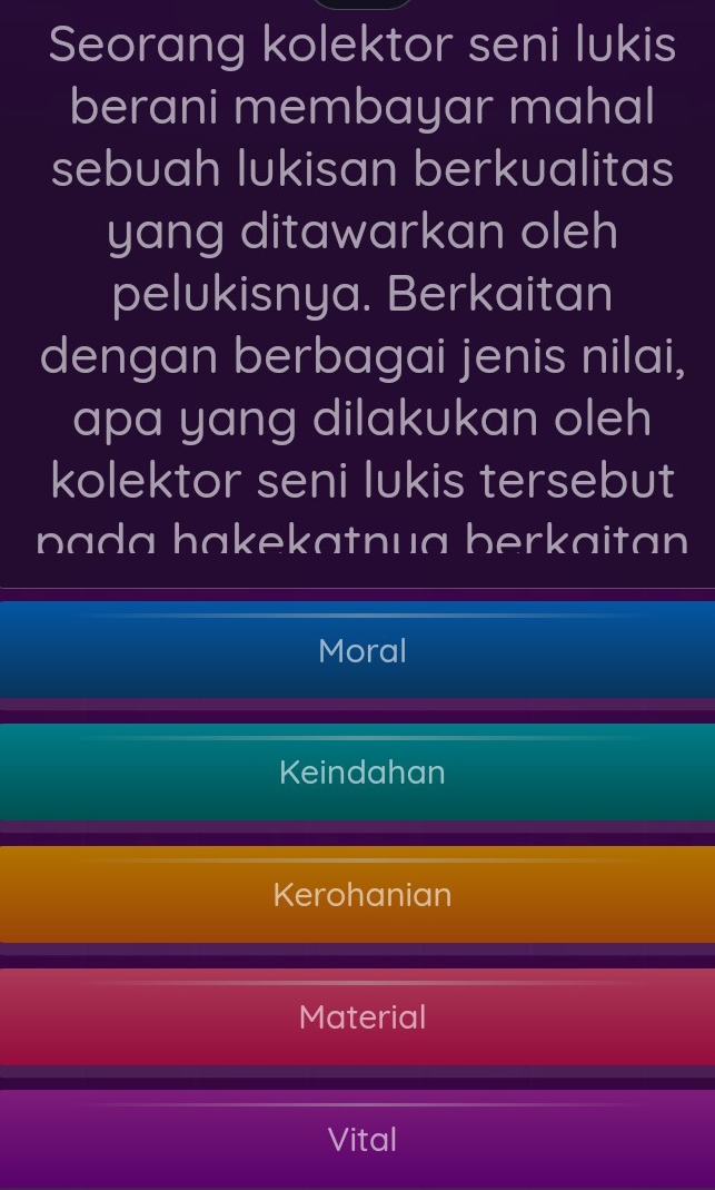 Seorang kolektor seni lukis
berani membayar mahal
sebuah lukisan berkualitas
yang ditawarkan oleh
pelukisnya. Berkaitan
dengan berbagai jenis nilai,
apa yang dilakukan oleh
kolektor seni lukis tersebut
pada hakekatnua berkaitan
Moral
Keindahan
Kerohanian
Material
Vital