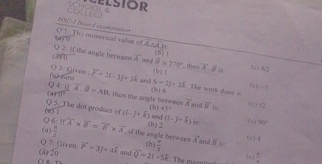 ELSIOR
college SCHOOL &
HSC-1 Board examination
O 1: The numerical value of vector A* vector A :
(a)^circ D
Q 2: If the angle between
(6) |
(a) () vector A and B is 270° , then
Q 3: Given : (b) 1 vector A.vector B is (c) A2
(1) zero vector F=2hat i-3hat j+3hat k and S=2J+2R. The work done is
4:If
(c) - 1
(b) 6
(a) 0° vector A.vector B=AB , then the angle between overline A (c) (2
Q 5: The dot product of 45° and vector B is:
(b)
(m ) ! (b) 2
Q 6
(a)  π /2  Ifvector A* vector B=vector B* vector A (hat i-hat j+hat k). and (l-j+k) is: (c) 90°
, if the angle between
7: Given: (b)  π /3  vector A and vector  is (c) 4
(ả) 20 vector P=3j+4widehat k and overline Q=2i+5k. The marnitud (c)  π /4 