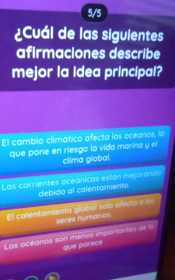 5/5
¿Cuál de las siguientes
afirmaciones describe
mejor la idea principal?
El cambio climático afecta los océanos, lo
que pone en riesgo la vida marina y el
clima global.
Las corrientes oceánicas están mejorando
debido al calentamiento.
El calentamiento global solo afecta a las
seres humanos.
Los océanos son menos importantes de lo
que parece