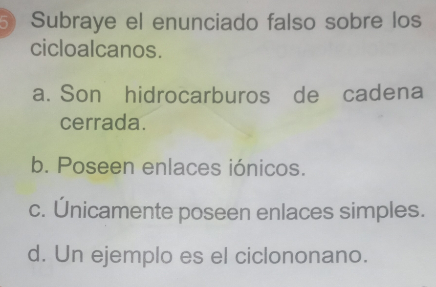 Subraye el enunciado falso sobre los
cicloalcanos.
a. Son hidrocarburos de cadena
cerrada.
b. Poseen enlaces iónicos.
c. Únicamente poseen enlaces simples.
d. Un ejemplo es el ciclononano.