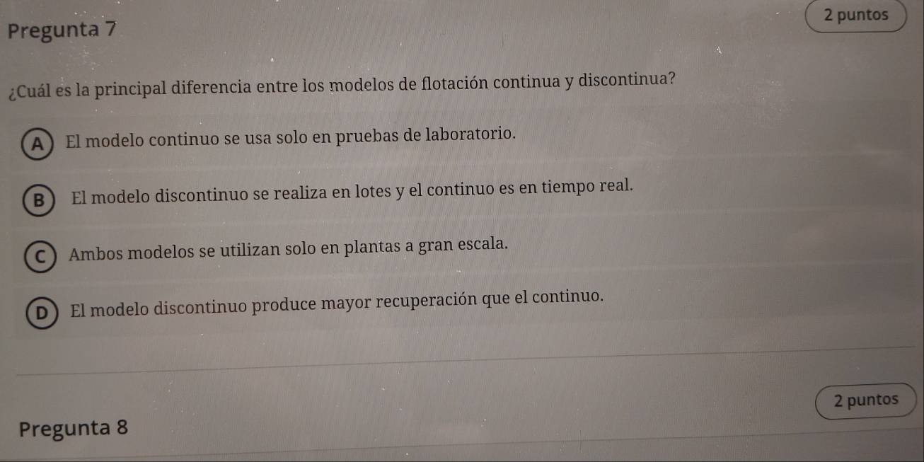 puntos
Pregunta 7
¿Cuál es la principal diferencia entre los modelos de flotación continua y discontinua?
A ) El modelo continuo se usa solo en pruebas de laboratorio.
B ) El modelo discontinuo se realiza en lotes y el continuo es en tiempo real.
C ) Ambos modelos se utilizan solo en plantas a gran escala.
D)El modelo discontinuo produce mayor recuperación que el continuo.
2 puntos
Pregunta 8