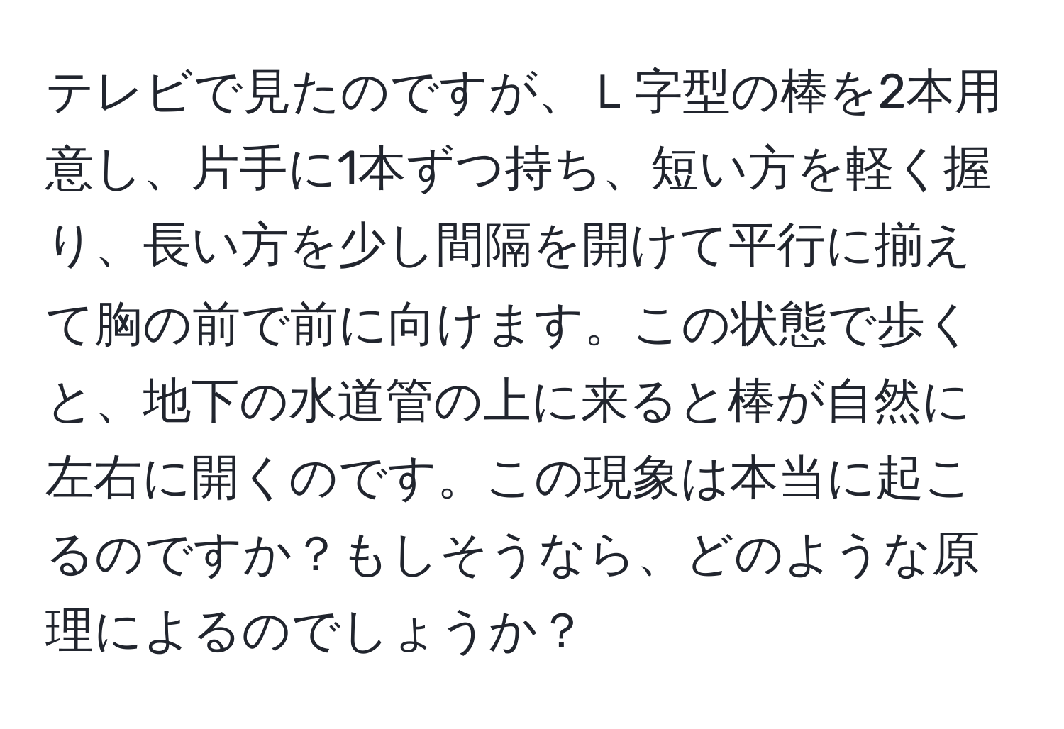 テレビで見たのですが、Ｌ字型の棒を2本用意し、片手に1本ずつ持ち、短い方を軽く握り、長い方を少し間隔を開けて平行に揃えて胸の前で前に向けます。この状態で歩くと、地下の水道管の上に来ると棒が自然に左右に開くのです。この現象は本当に起こるのですか？もしそうなら、どのような原理によるのでしょうか？