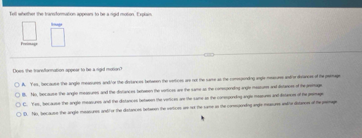 Tell whether the transformation appears to be a rigid motion. Explain.
Image
Poeimage
Does the transformation appear to be a rigid motion?
A. Yes, becaurse the angle meavares and/or the distances between the vertices are not the same as the comesponding angle measures andiordistances of the peimage.
B. No, because the angle measures and the distances between the vertices are the same as the comespending angle measures and distances of the preimage.
C. Yes, because the angle measures and the distances between the verices are the same as the comesponding angle measures and dislances of the preimage
D. No, because the angle measures and f or the distances between the vertices are not the same as the comesponding angle meazures andfordistances of the premage