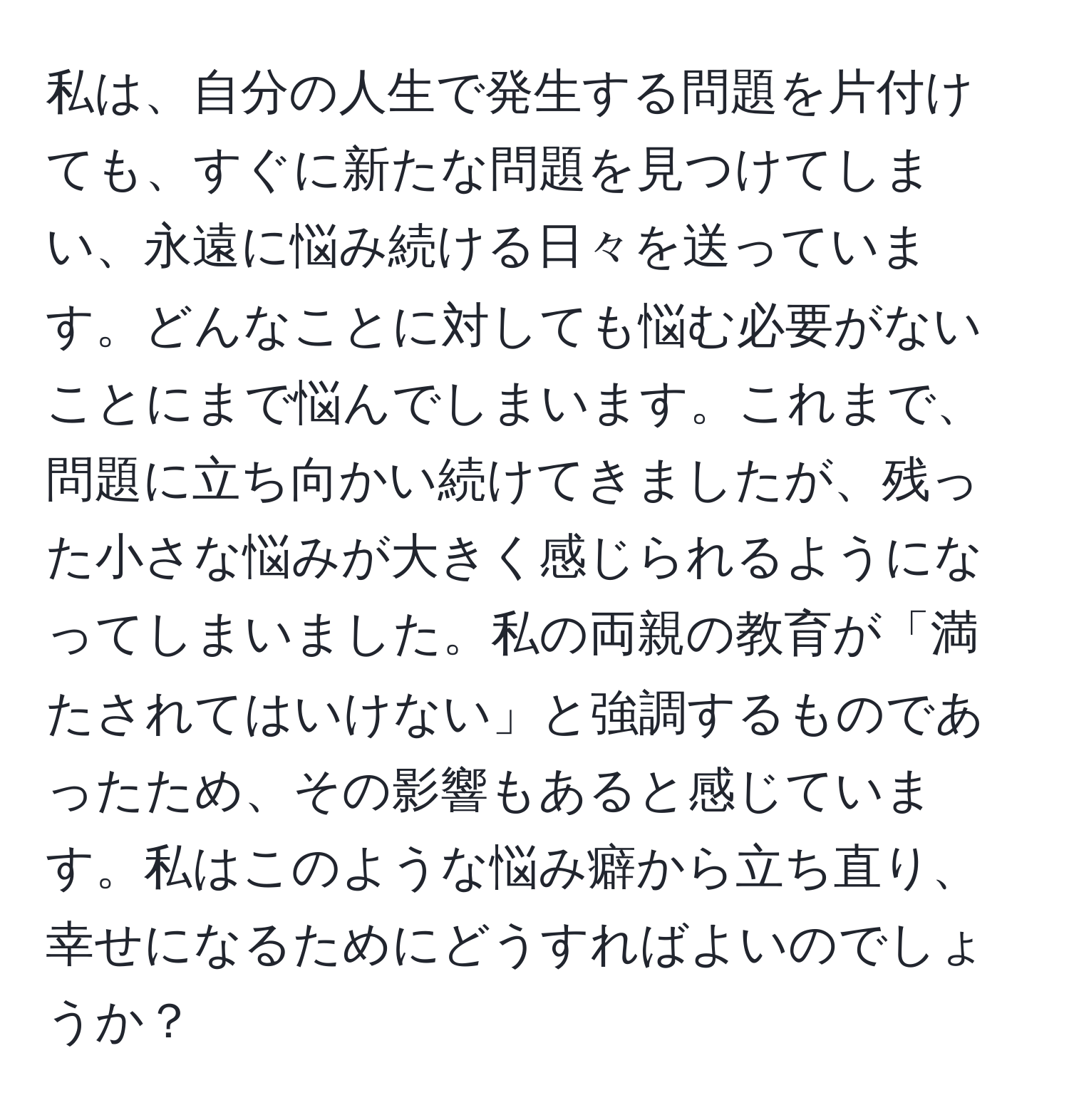 私は、自分の人生で発生する問題を片付けても、すぐに新たな問題を見つけてしまい、永遠に悩み続ける日々を送っています。どんなことに対しても悩む必要がないことにまで悩んでしまいます。これまで、問題に立ち向かい続けてきましたが、残った小さな悩みが大きく感じられるようになってしまいました。私の両親の教育が「満たされてはいけない」と強調するものであったため、その影響もあると感じています。私はこのような悩み癖から立ち直り、幸せになるためにどうすればよいのでしょうか？