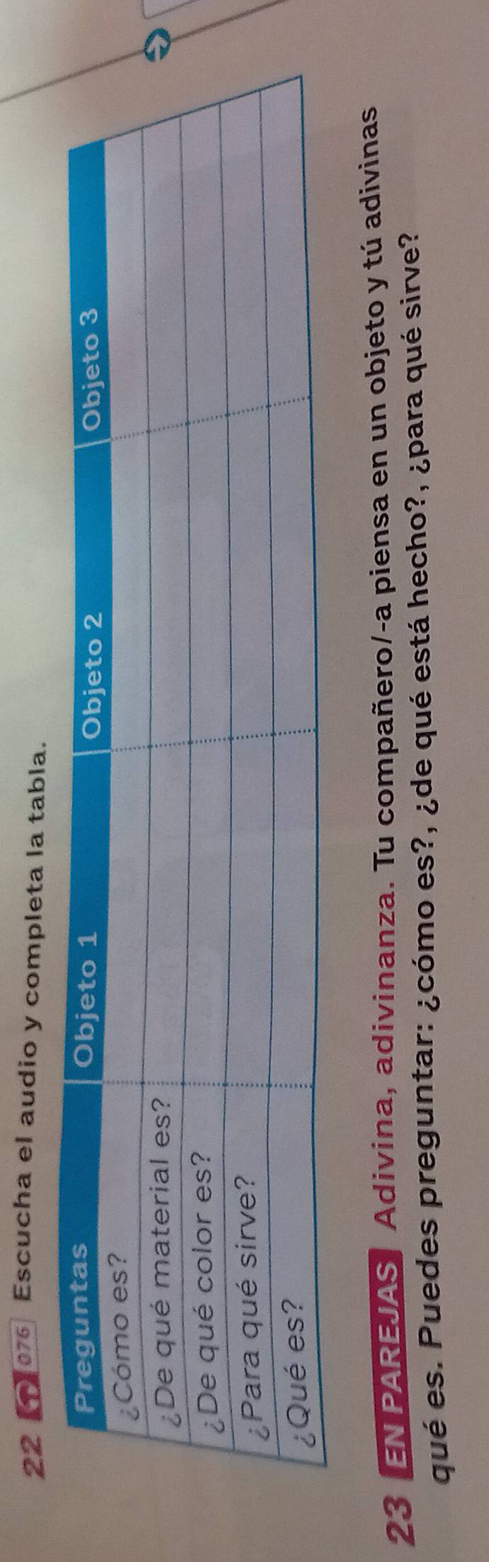 Escucha el audio y completa la tabla. 
23 EN PAREJAS Adivina, adivinanza. Tu compañero/-a piensa en un objeto y tú adivinas 
qué es. Puedes preguntar: ¿cómo es?, ¿de qué está hecho?, ¿para qué sirve?