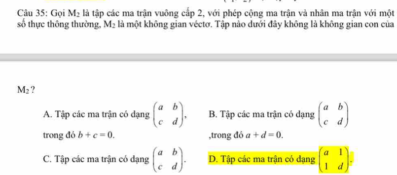 Gọi M_2 là tập các ma trận vuông cấp 2, với phép cộng ma trận và nhân ma trận với một
số thực thông thường, M_2 là một không gian véctơ. Tập nào dưới đây không là không gian con của
M_2 ?
A. Tập các ma trận có dạng beginpmatrix a&b c&dendpmatrix , B. Tập các ma trận có dạng beginpmatrix a&b c&dendpmatrix
trong đó b+c=0. ,trong đó a+d=0.
C. Tập các ma trận có dạng beginpmatrix a&b c&dendpmatrix. D. Tập các ma trận có dạng beginpmatrix a&1 1&dendpmatrix =