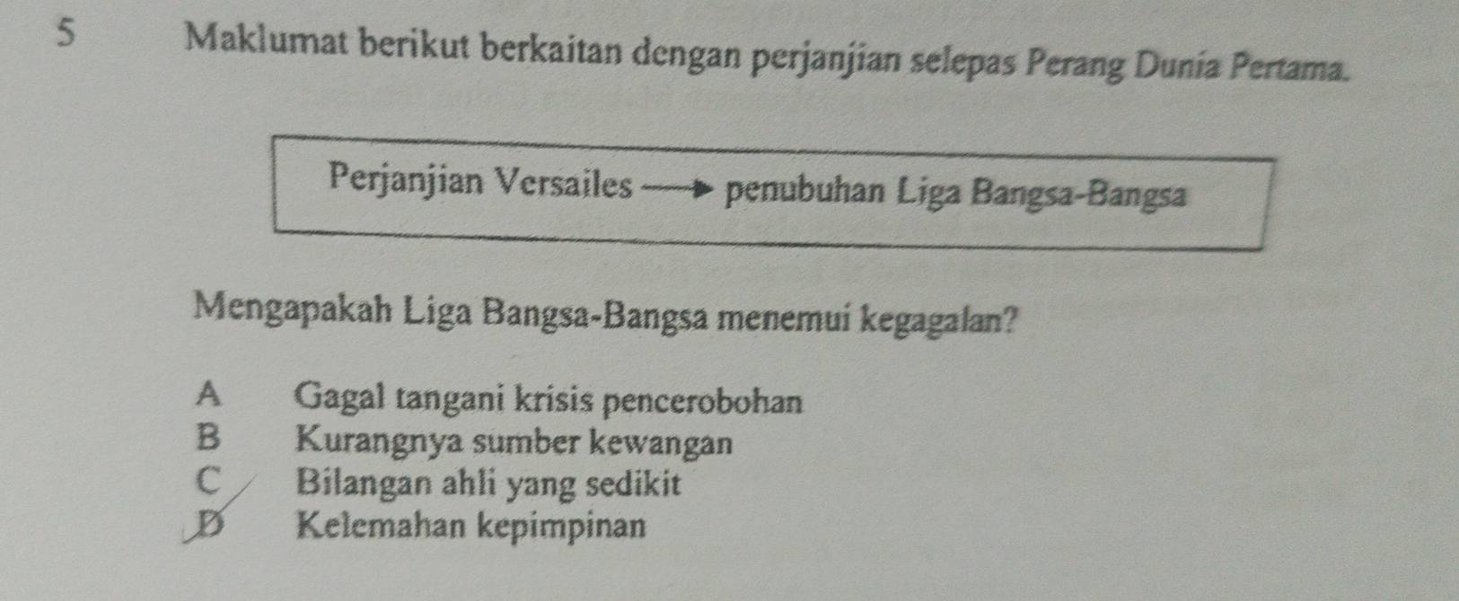 Maklumat berikut berkaitan dengan perjanjian selepas Perang Dunía Pertama.
Perjanjian Versailes - penubuhan Liga Bangsa-Bangsa
Mengapakah Liga Bangsa-Bangsa menemuí kegagalan?
A Gagal tangani krisis pencerobohan
B Kurangnya sumber kewangan
C Bilangan ahli yang sedikit
D Kelemahan kepimpinan