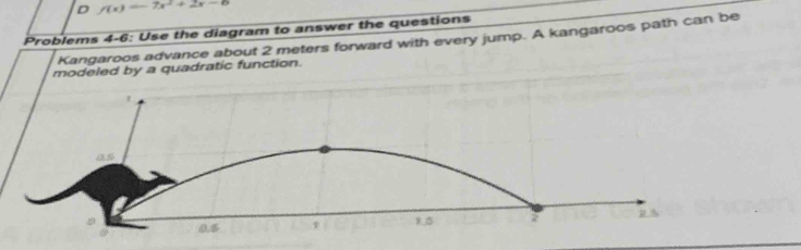 f(x)=-7x^2+2x-6
Problems 4-6: Use the diagram to answer the questions 
Kangaroos advance about 2 meters forward with every jump. A kangaroos path can be 
modeled by a quadratic function.