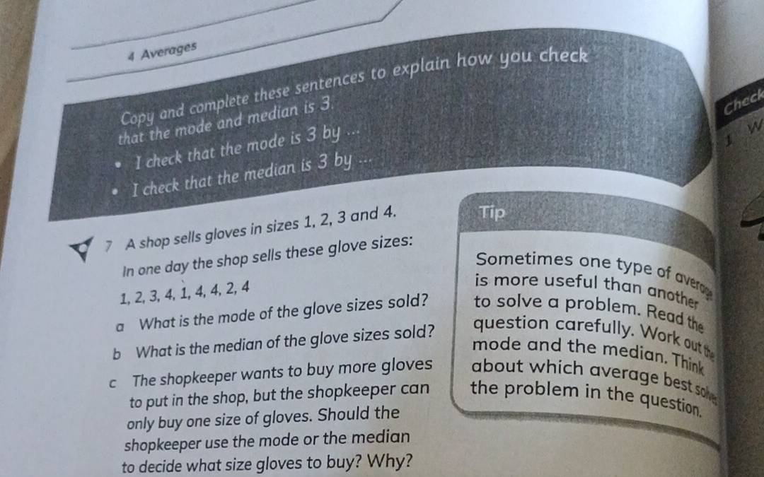 Averages 
Copy and complete these sentences to explain how you check 
that the mode and median is 3
Check 
I check that the mode is 3 by .. 
ǐ n 
I check that the median is 3 by 
7 A shop sells gloves in sizes 1, 2, 3 and 4. 
Tip 
In one day the shop sells these glove sizes: 
Sometimes one type of averag
1, 2, 3, 4, 1, 4, 4, 2, 4
is more useful than anothe. 
a What is the mode of the glove sizes sold? to solve a problem. Read the 
b What is the median of the glove sizes sold? 
question carefully. Work outth 
mode and the median. Think 
c The shopkeeper wants to buy more gloves about which average best soke. 
to put in the shop, but the shopkeeper can the problem in the question. 
only buy one size of gloves. Should the 
shopkeeper use the mode or the median 
to decide what size gloves to buy? Why?