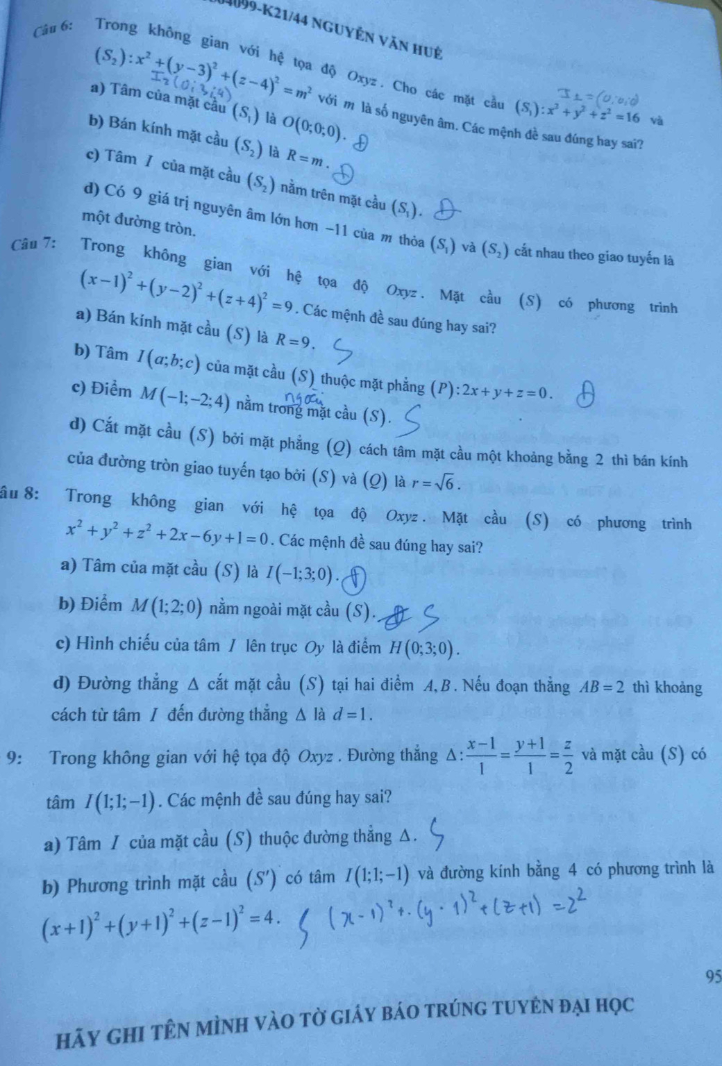 14099-K21/44 nguyễn Văn Huệ
độ Oxyz . Cho các mặt cầu (S_1):x^2+y^2+z^2=16 và
a) Tâm của mặt cầu (S_1) là O(0;0;0).
(S_2):x^2+(y-3)^2+(z-4)^2=m^2 với m là số nguyên âm. Các mệnh đề sau đúng hay sai?
b) Bán kính mặt cầu (S_2) là R=m.
c) Tâm / của mặt cầu (S_2) nằm trên mặt cầu (S_1)
một đường tròn.
d) Có 9 giá trị nguyên âm lớn hơn −11 của m thỏa (S,) và (S_2) cất nhau theo giao tuyến là
Câu 7: Trong không gian với hệ tọa độ Oxyz . Mặt cầu (S) có phương trình
(x-1)^2+(y-2)^2+(z+4)^2=9. Các mệnh đề sau đúng hay sai?
a) Bán kính mặt cầu (S) là R=9.
b) Tâm I(a;b;c) của mặt cầu (S) thuộc mặt phẳng (P) :2x+y+z=0.
c) Điểm M(-1;-2;4) nằm trong mặt cầu (S).
d) Cắt mặt cầu (S) bởi mặt phẳng (Q) cách tâm mặt cầu một khoảng bằng 2 thì bán kính
của đường tròn giao tuyến tạo bởi (S) và (Q) là r=sqrt(6).
ầu  8: Trong không gian với hệ tọa độ Oxyz . Mặt cầu (S) có phương trình
x^2+y^2+z^2+2x-6y+1=0. Các mệnh đề sau đúng hay sai?
a) Tâm của mặt cầu (S) là I(-1;3;0)
b) Điểm M(1;2;0) nằm ngoài mặt cầu (S).
c) Hình chiếu của tâm / lên trục Oy là điểm H(0;3;0).
d) Đường thẳng Δ cắt mặt cầu (S) tại hai điểm A,B. Nếu đoạn thẳng AB=2 thì khoảng
cách từ tâm / đến đường thẳng △ là d=1.
9: Trong không gian với hệ tọa độ Oxyz . Đường thẳng Δ:  (x-1)/1 = (y+1)/1 = z/2  và mặt c  lambda /9 _11 (S) có
tâm I(1;1;-1). Các mệnh đề sau đúng hay sai?
a) Tâm / của mặt cầu (S) thuộc đường thẳng Δ.
b) Phương trình mặt cdot au(S') có tâm I(1;1;-1) và đường kính bằng 4 có phương trình là
(x+1)^2+(y+1)^2+(z-1)^2=4.
95
hãy ghI têN MÌnH vàO tờ giảy báo trúnG tUyÊN đại học